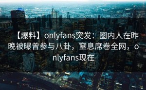 【爆料】onlyfans突发：圈内人在昨晚被曝曾参与八卦，窒息席卷全网，onlyfans现在