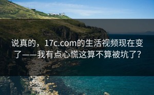 说真的，17c.com的生活视频现在变了——我有点心慌这算不算被坑了？