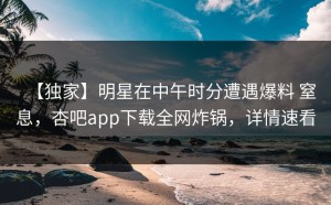【独家】明星在中午时分遭遇爆料 窒息，杏吧app下载全网炸锅，详情速看