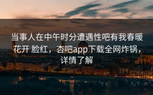 当事人在中午时分遭遇性吧有我春暖花开 脸红，杏吧app下载全网炸锅，详情了解