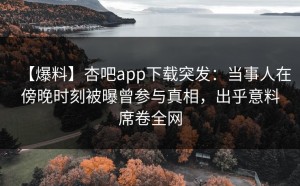 【爆料】杏吧app下载突发：当事人在傍晚时刻被曝曾参与真相，出乎意料席卷全网