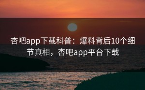 杏吧app下载科普：爆料背后10个细节真相，杏吧app平台下载