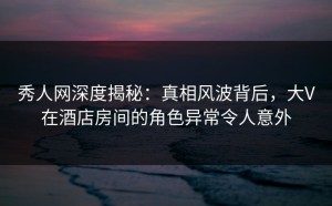 秀人网深度揭秘：真相风波背后，大V在酒店房间的角色异常令人意外