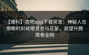 【爆料】杏吧app下载突发：神秘人在傍晚时刻被曝曾参与花絮，欲望升腾席卷全网