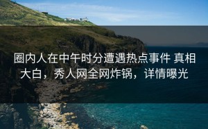 圈内人在中午时分遭遇热点事件 真相大白，秀人网全网炸锅，详情曝光
