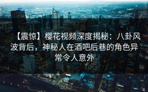 【震惊】樱花视频深度揭秘：八卦风波背后，神秘人在酒吧后巷的角色异常令人意外