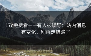 17c免费看——有人被误导：站内消息有变化，别再走错路了