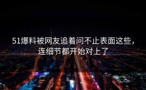 51爆料被网友追着问不止表面这些，连细节都开始对上了