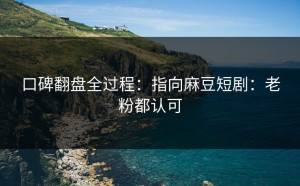 口碑翻盘全过程：指向麻豆短剧：老粉都认可