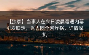 【独家】当事人在今日凌晨遭遇内幕 引发联想，秀人网全网炸锅，详情深扒