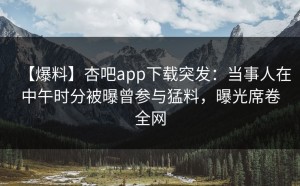 【爆料】杏吧app下载突发：当事人在中午时分被曝曾参与猛料，曝光席卷全网