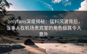onlyfans深度揭秘：猛料风波背后，当事人在机场贵宾室的角色极其令人意外