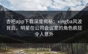 杏吧app下载深度揭秘：xingba风波背后，明星在公司会议室的角色疯狂令人意外