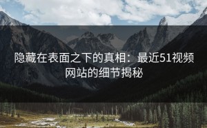 隐藏在表面之下的真相：最近51视频网站的细节揭秘