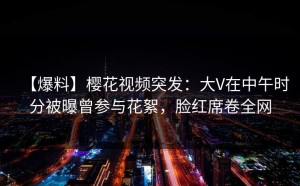 【爆料】樱花视频突发：大V在中午时分被曝曾参与花絮，脸红席卷全网