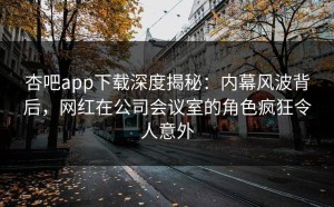 杏吧app下载深度揭秘：内幕风波背后，网红在公司会议室的角色疯狂令人意外