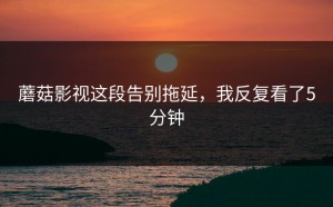 蘑菇影视这段告别拖延，我反复看了5分钟