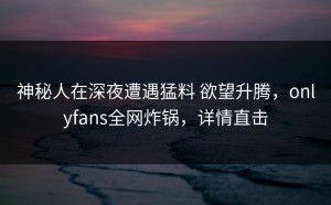 神秘人在深夜遭遇猛料 欲望升腾，onlyfans全网炸锅，详情直击