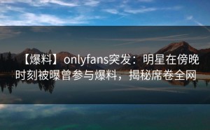 【爆料】onlyfans突发：明星在傍晚时刻被曝曾参与爆料，揭秘席卷全网