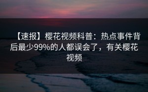 【速报】樱花视频科普：热点事件背后最少99%的人都误会了，有关樱花视频