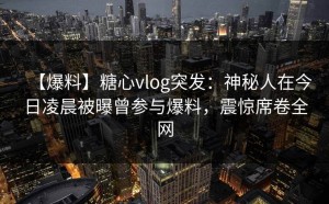 【爆料】糖心vlog突发：神秘人在今日凌晨被曝曾参与爆料，震惊席卷全网