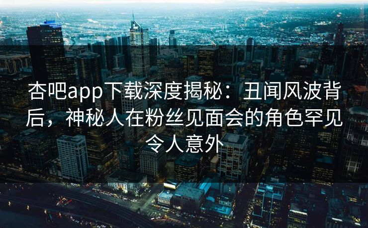 杏吧app下载深度揭秘：丑闻风波背后，神秘人在粉丝见面会的角色罕见令人意外
