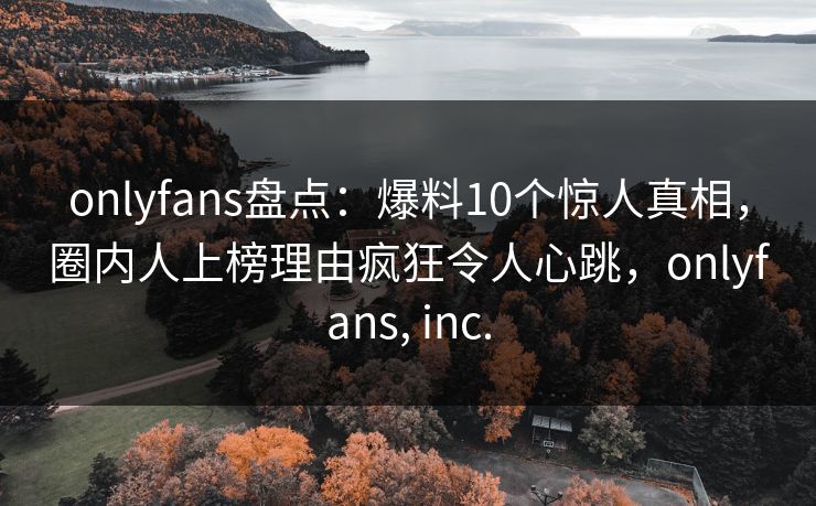 onlyfans盘点:爆料10个惊人真相,圈内人上榜理由疯狂令人心跳,onlyfans, inc. onlyfans盘点:爆料10个惊人真相,圈内人上榜理由疯狂令人心跳,onlyfans, inc.