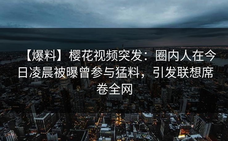 【爆料】樱花视频突发:圈内人在今日凌晨被曝曾参与猛料,引发联想席卷全网 【爆料】樱花视频突发:圈内人在今日凌晨被曝曾参与猛料,引发联想席卷全网