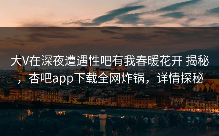大V在深夜遭遇性吧有我春暖花开 揭秘，杏吧app下载全网炸锅，详情探秘