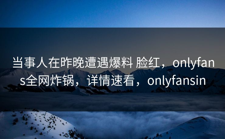 当事人在昨晚遭遇爆料 脸红，onlyfans全网炸锅，详情速看，onlyfansin