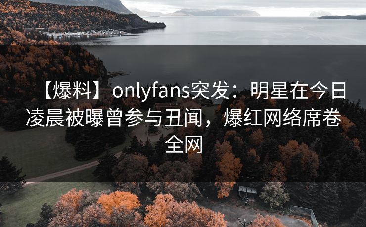 【爆料】onlyfans突发：明星在今日凌晨被曝曾参与丑闻，爆红网络席卷全网