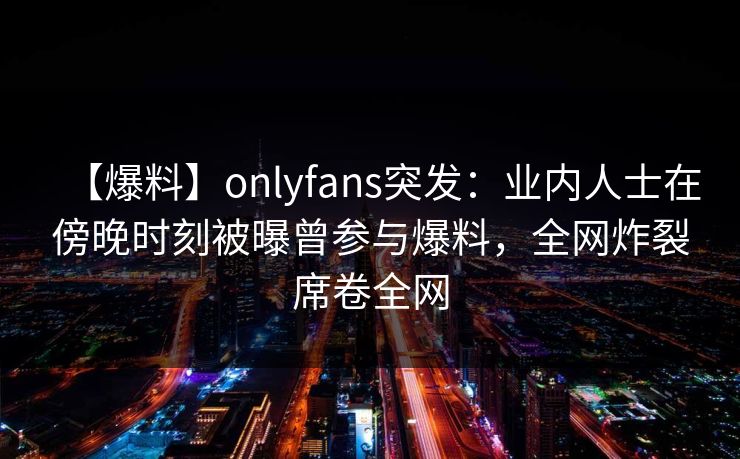 【爆料】onlyfans突发：业内人士在傍晚时刻被曝曾参与爆料，全网炸裂席卷全网