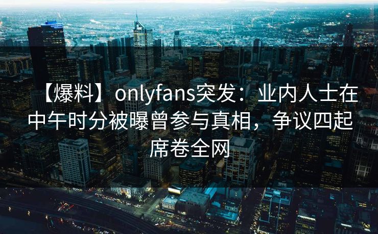 【爆料】onlyfans突发：业内人士在中午时分被曝曾参与真相，争议四起席卷全网