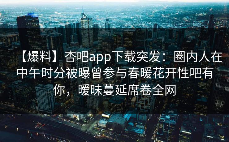 【爆料】杏吧app下载突发:圈内人在中午时分被曝曾参与春暖花开性吧有你,暧昧蔓延席卷全网 【爆料】杏吧app下载突发:圈内人在中午时分被曝曾参与春暖花开性吧有你,暧昧蔓延席卷全网