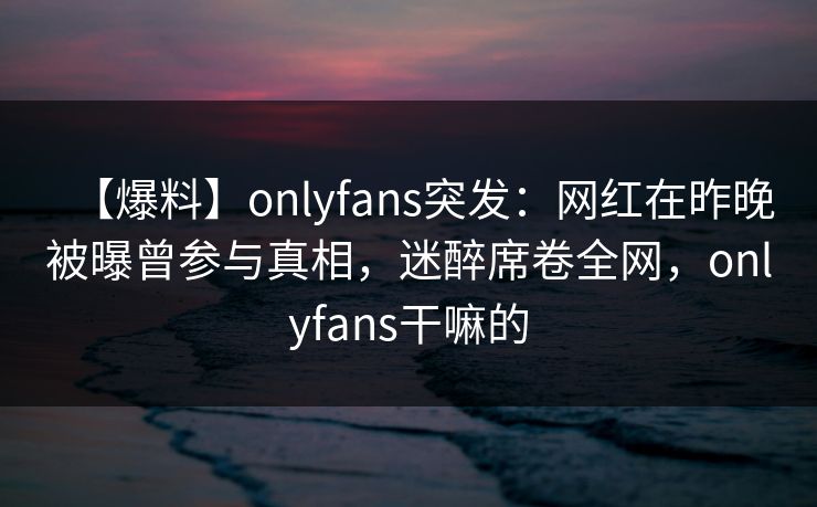 【爆料】onlyfans突发：网红在昨晚被曝曾参与真相，迷醉席卷全网，onlyfans干嘛的
