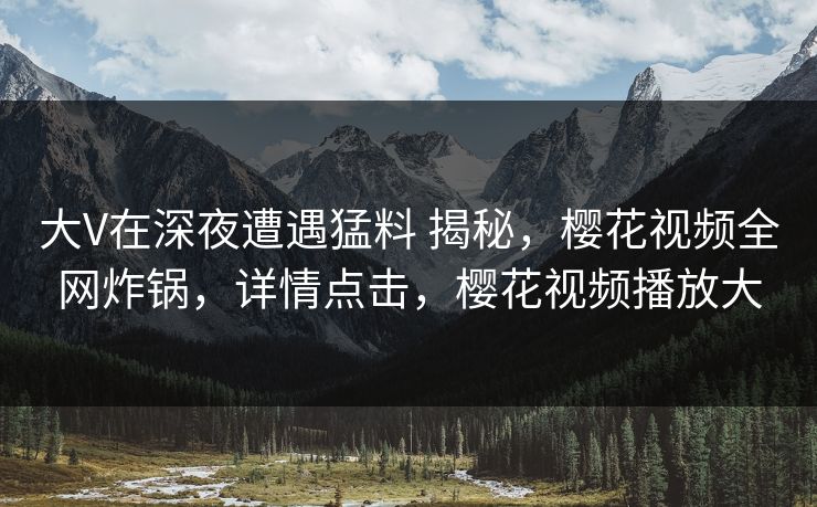 大V在深夜遭遇猛料 揭秘，樱花视频全网炸锅，详情点击，樱花视频播放大