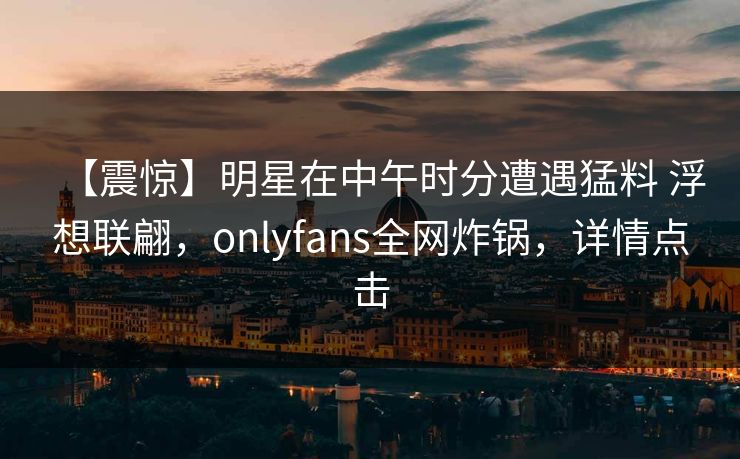 【震惊】明星在中午时分遭遇猛料 浮想联翩，onlyfans全网炸锅，详情点击
