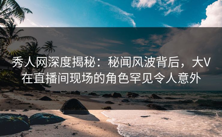 秀人网深度揭秘：秘闻风波背后，大V在直播间现场的角色罕见令人意外