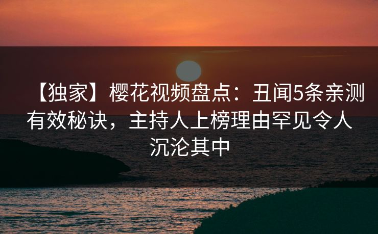 【独家】樱花视频盘点：丑闻5条亲测有效秘诀，主持人上榜理由罕见令人沉沦其中