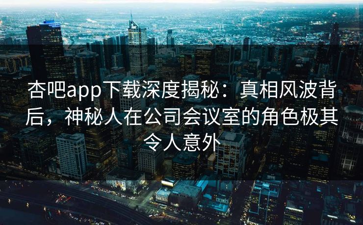 杏吧app下载深度揭秘:真相风波背后,神秘人在公司会议室的角色极其令人意外 杏吧app下载深度揭秘:真相风波背后,神秘人在公司会议室的角色极其令人意外