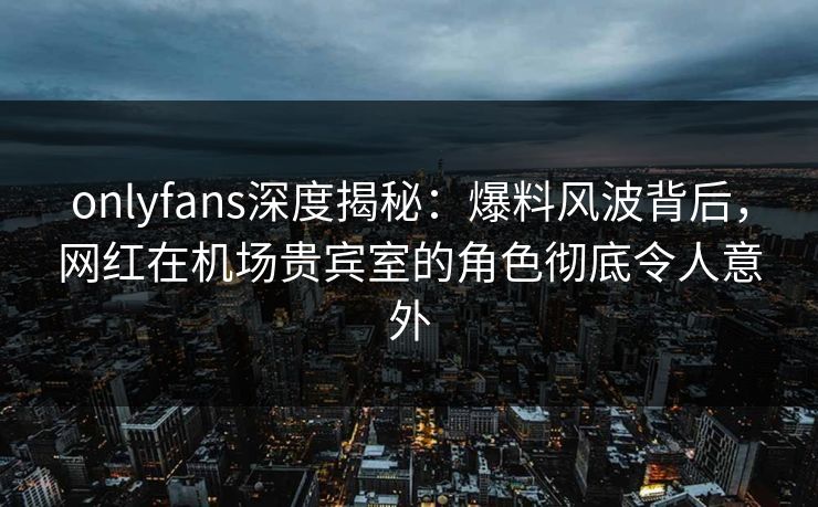 onlyfans深度揭秘:爆料风波背后,网红在机场贵宾室的角色彻底令人意外 onlyfans深度揭秘:爆料风波背后,网红在机场贵宾室的角色彻底令人意外