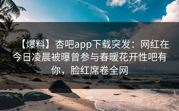 【爆料】杏吧app下载突发:网红在今日凌晨被曝曾参与春暖花开性吧有你,脸红席卷全网 【爆料】杏吧app下载突发:网红在今日凌晨被曝曾参与春暖花开性吧有你,脸红席卷全网