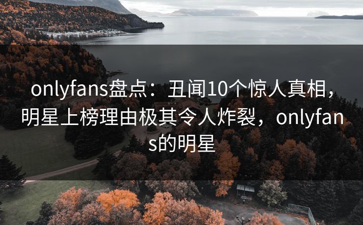 onlyfans盘点:丑闻10个惊人真相,明星上榜理由极其令人炸裂,onlyfans的明星 onlyfans盘点:丑闻10个惊人真相,明星上榜理由极其令人炸裂,onlyfans的明星