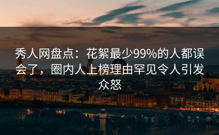 秀人网盘点：花絮最少99%的人都误会了，圈内人上榜理由罕见令人引发众怒