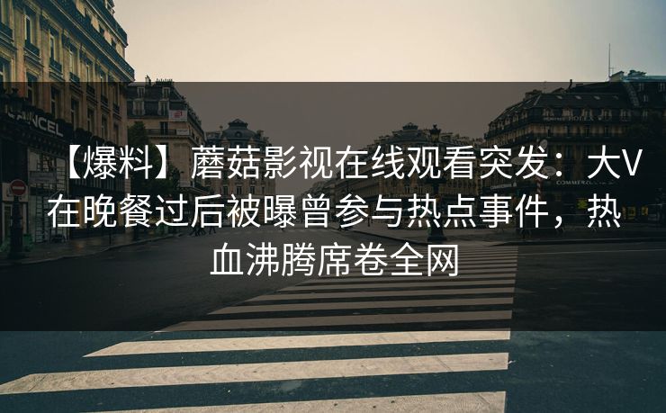 【爆料】蘑菇影视在线观看突发：大V在晚餐过后被曝曾参与热点事件，热血沸腾席卷全网