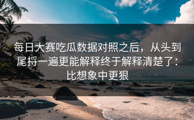 每日大赛吃瓜数据对照之后，从头到尾捋一遍更能解释终于解释清楚了：比想象中更狠